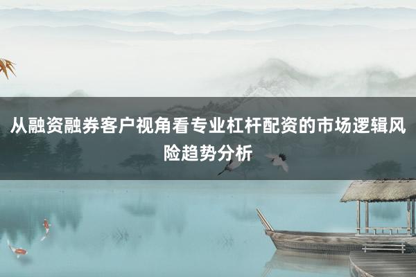 从融资融券客户视角看专业杠杆配资的市场逻辑风险趋势分析