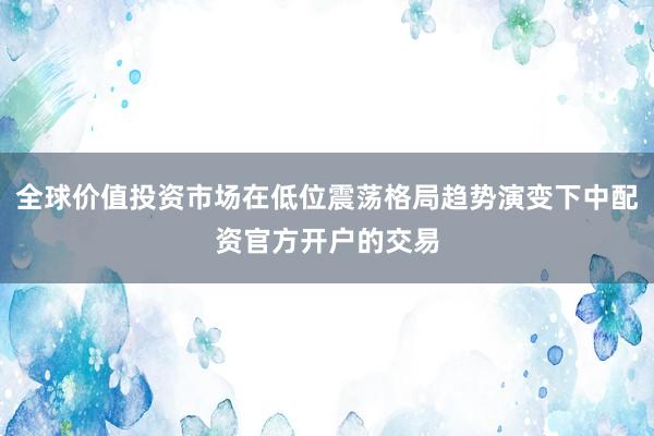 全球价值投资市场在低位震荡格局趋势演变下中配资官方开户的交易