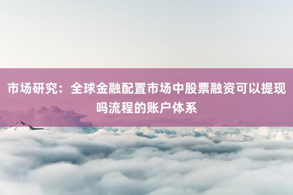 市场研究：全球金融配置市场中股票融资可以提现吗流程的账户体系