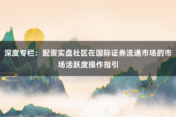 深度专栏：配资实盘社区在国际证券流通市场的市场活跃度操作指引