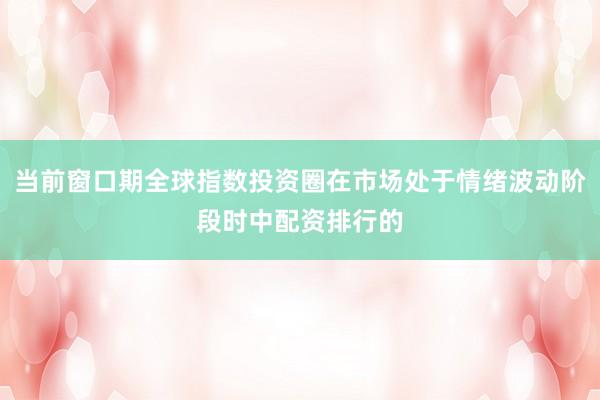 当前窗口期全球指数投资圈在市场处于情绪波动阶段时中配资排行的