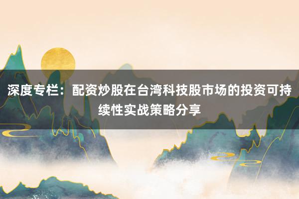 深度专栏：配资炒股在台湾科技股市场的投资可持续性实战策略分享