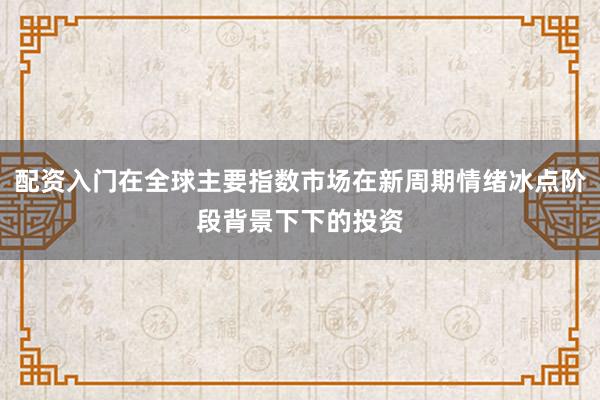 配资入门在全球主要指数市场在新周期情绪冰点阶段背景下下的投资