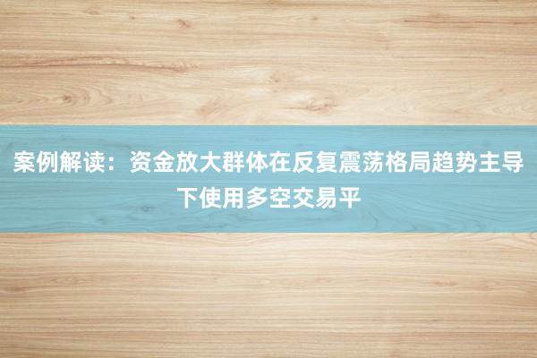 案例解读:资金放大群体在反复震荡格局趋势主导下使用多空交易平