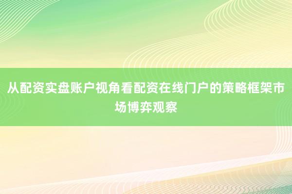 从配资实盘账户视角看配资在线门户的策略框架市场博弈观察