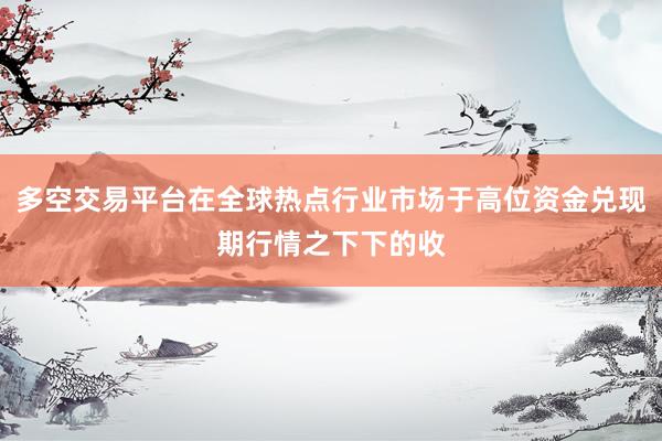 多空交易平台在全球热点行业市场于高位资金兑现期行情之下下的收