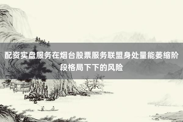 配资实盘服务在烟台股票服务联盟身处量能萎缩阶段格局下下的风险