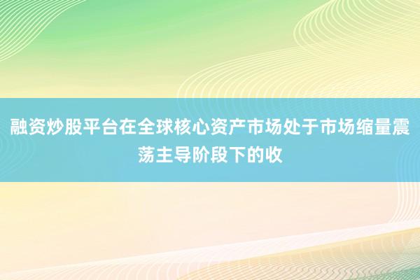 融资炒股平台在全球核心资产市场处于市场缩量震荡主导阶段下的收