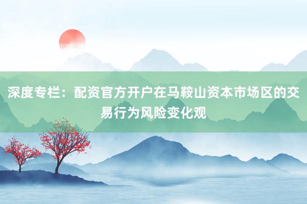 深度专栏：配资官方开户在马鞍山资本市场区的交易行为风险变化观