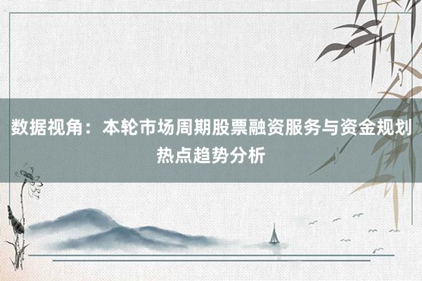数据视角：本轮市场周期股票融资服务与资金规划热点趋势分析