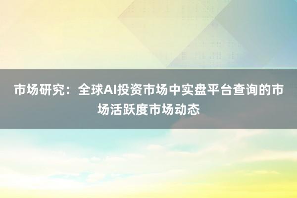 市场研究：全球AI投资市场中实盘平台查询的市场活跃度市场动态