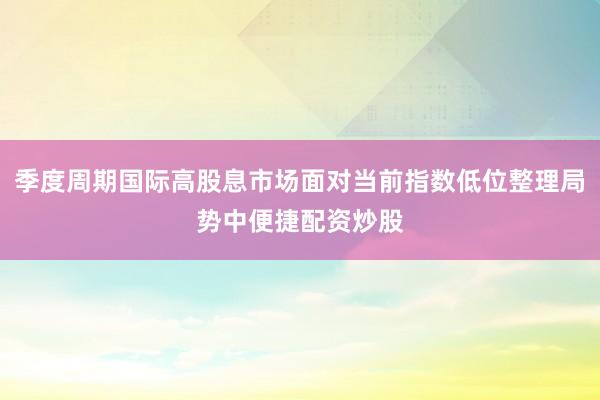 季度周期国际高股息市场面对当前指数低位整理局势中便捷配资炒股