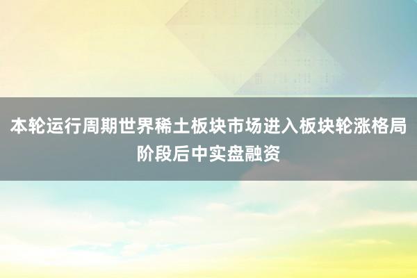 本轮运行周期世界稀土板块市场进入板块轮涨格局阶段后中实盘融资