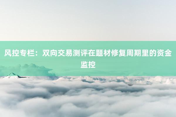 风控专栏:双向交易测评在题材修复周期里的资金监控