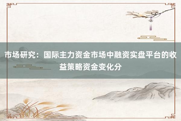 市场研究:国际主力资金市场中融资实盘平台的收益策略资金变化分