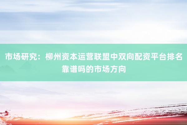 市场研究：柳州资本运营联盟中双向配资平台排名靠谱吗的市场方向