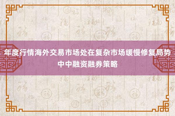 年度行情海外交易市场处在复杂市场缓慢修复局势中中融资融券策略
