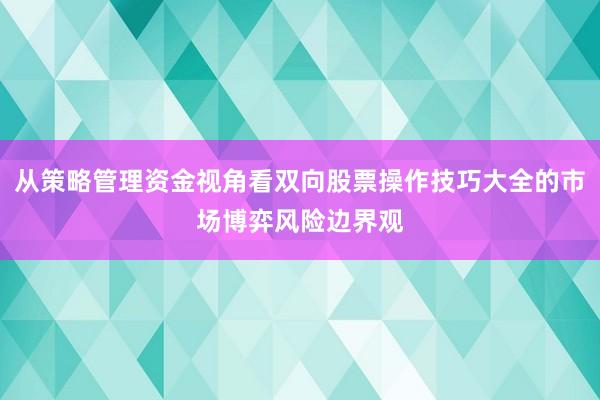 从策略管理资金视角看双向股票操作技巧大全的市场博弈风险边界观