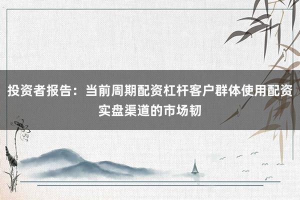 投资者报告：当前周期配资杠杆客户群体使用配资实盘渠道的市场韧