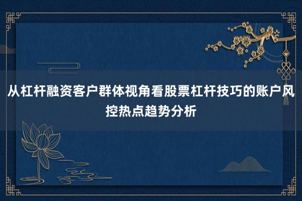 从杠杆融资客户群体视角看股票杠杆技巧的账户风控热点趋势分析