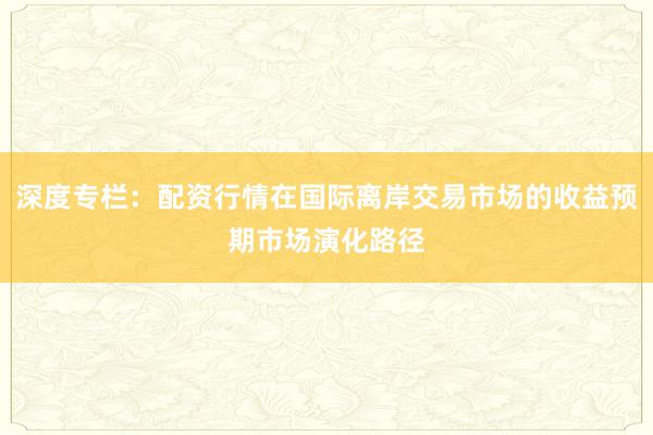深度专栏:配资行情在国际离岸交易市场的收益预期市场演化路径