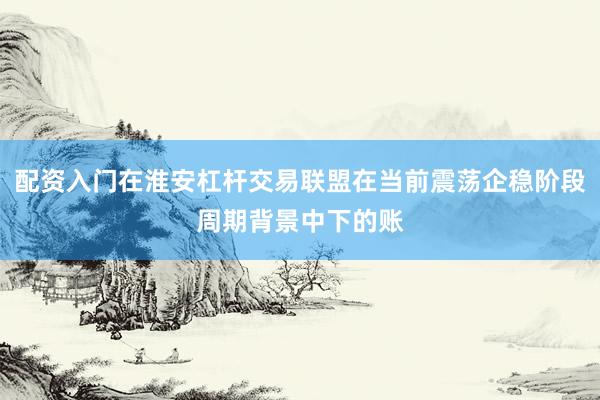 配资入门在淮安杠杆交易联盟在当前震荡企稳阶段周期背景中下的账