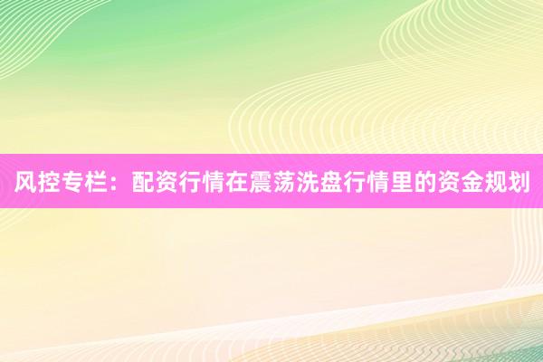 风控专栏:配资行情在震荡洗盘行情里的资金规划