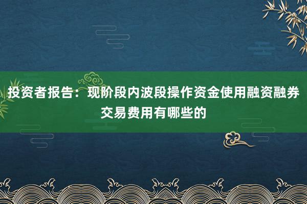 投资者报告：现阶段内波段操作资金使用融资融券交易费用有哪些的