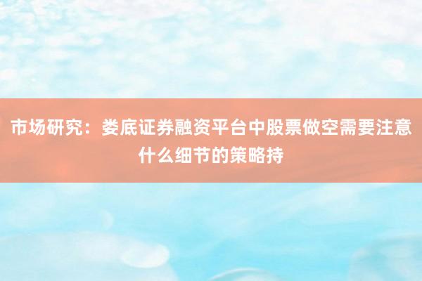 市场研究：娄底证券融资平台中股票做空需要注意什么细节的策略持
