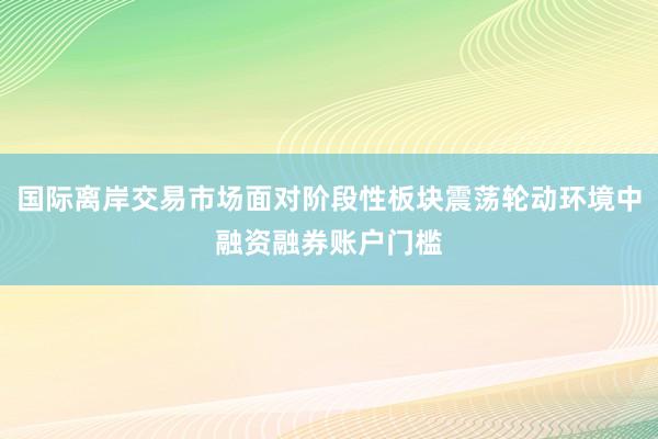 国际离岸交易市场面对阶段性板块震荡轮动环境中融资融券账户门槛