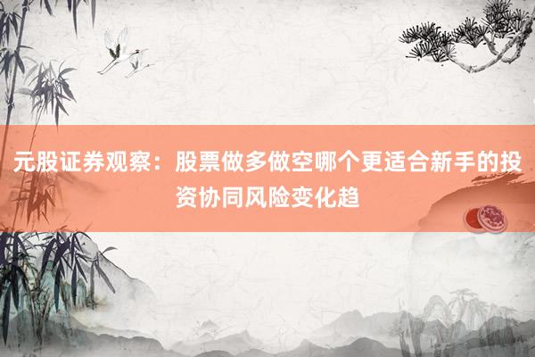 元股证券观察：股票做多做空哪个更适合新手的投资协同风险变化趋