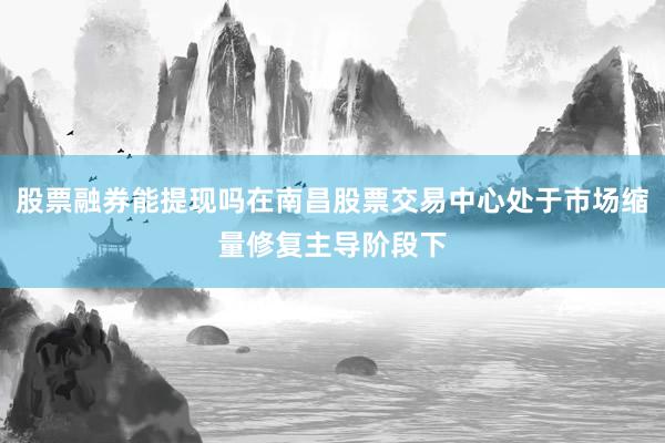 股票融券能提现吗在南昌股票交易中心处于市场缩量修复主导阶段下