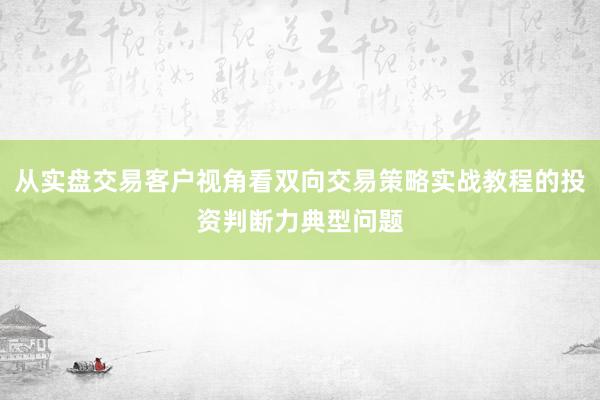 从实盘交易客户视角看双向交易策略实战教程的投资判断力典型问题