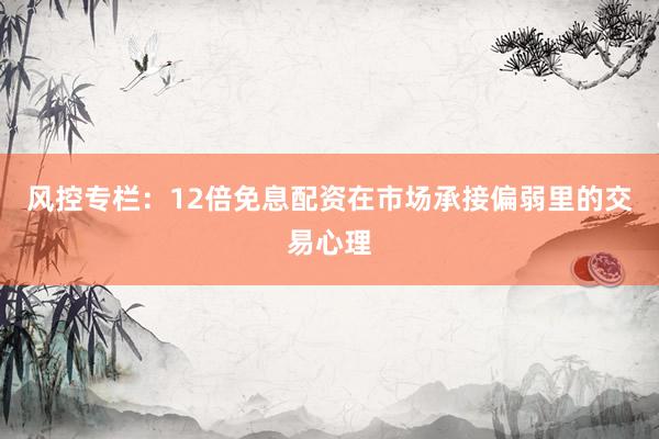 风控专栏：12倍免息配资在市场承接偏弱里的交易心理