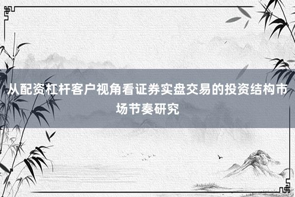 从配资杠杆客户视角看证券实盘交易的投资结构市场节奏研究