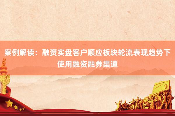 案例解读：融资实盘客户顺应板块轮流表现趋势下使用融资融券渠道