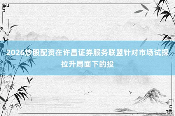 2026炒股配资在许昌证券服务联盟针对市场试探拉升局面下的投