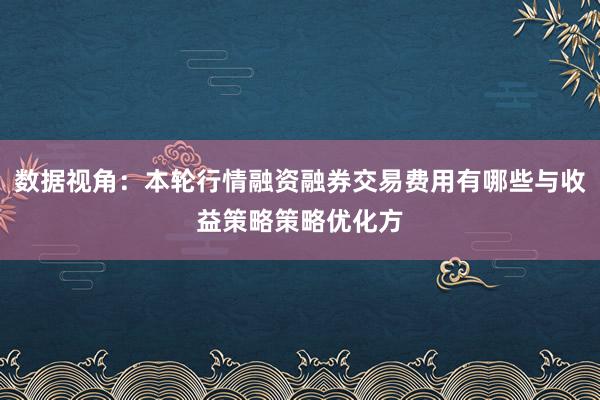 数据视角：本轮行情融资融券交易费用有哪些与收益策略策略优化方
