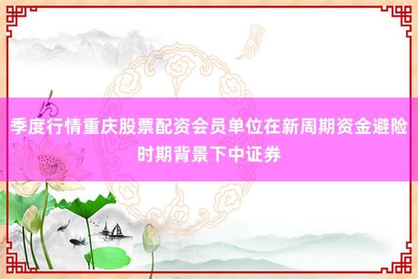 季度行情重庆股票配资会员单位在新周期资金避险时期背景下中证券