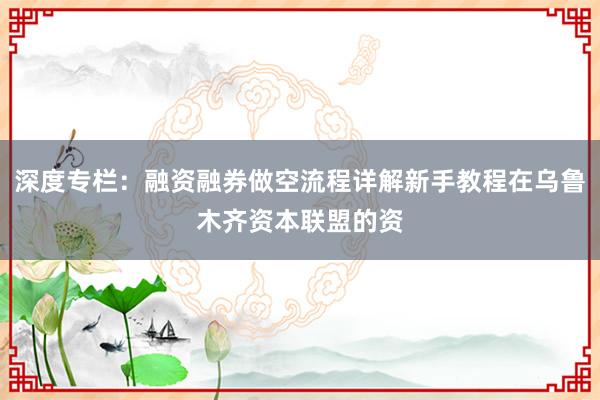 深度专栏：融资融券做空流程详解新手教程在乌鲁木齐资本联盟的资