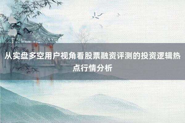 从实盘多空用户视角看股票融资评测的投资逻辑热点行情分析