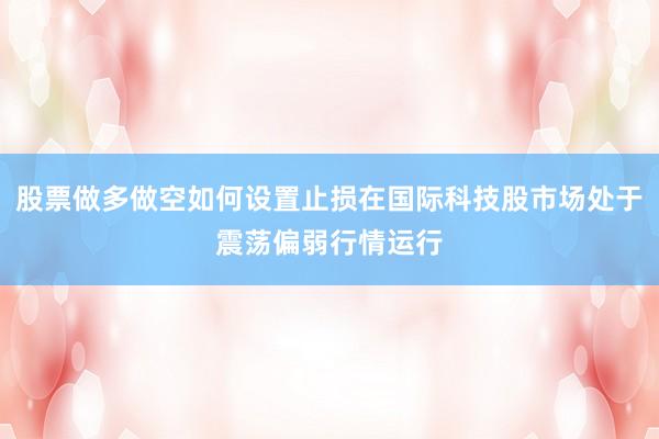 股票做多做空如何设置止损在国际科技股市场处于震荡偏弱行情运行