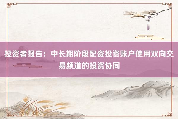 投资者报告：中长期阶段配资投资账户使用双向交易频道的投资协同