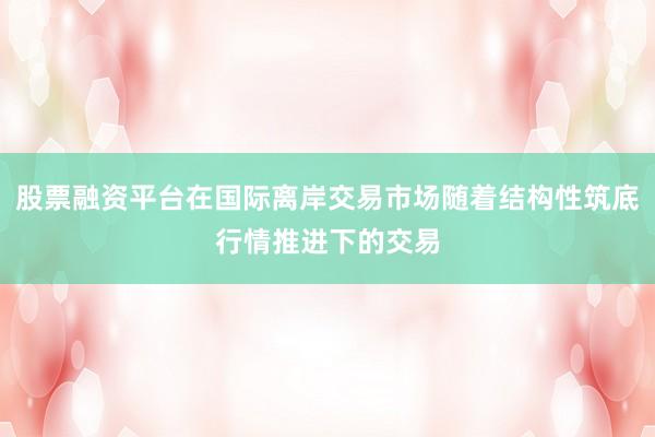 股票融资平台在国际离岸交易市场随着结构性筑底行情推进下的交易