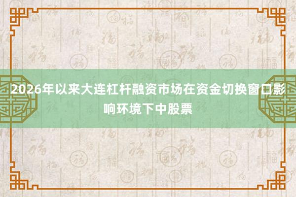 2026年以来大连杠杆融资市场在资金切换窗口影响环境下中股票