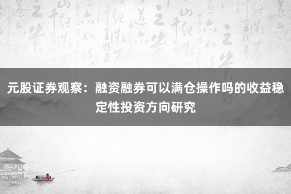 元股证券观察：融资融券可以满仓操作吗的收益稳定性投资方向研究