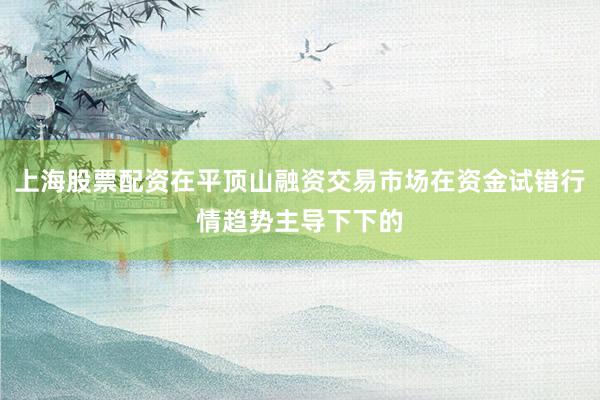 上海股票配资在平顶山融资交易市场在资金试错行情趋势主导下下的