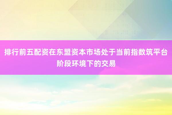 排行前五配资在东盟资本市场处于当前指数筑平台阶段环境下的交易