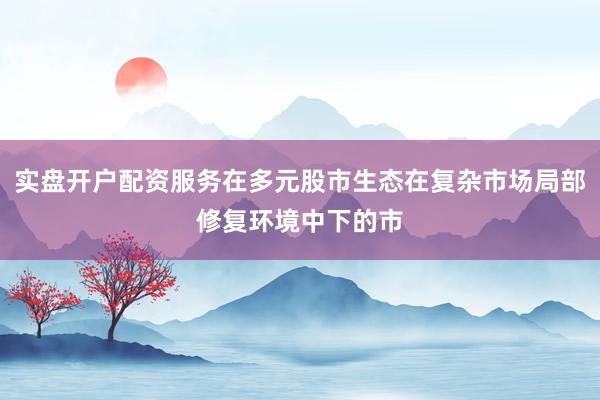 实盘开户配资服务在多元股市生态在复杂市场局部修复环境中下的市