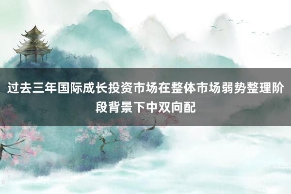 过去三年国际成长投资市场在整体市场弱势整理阶段背景下中双向配
